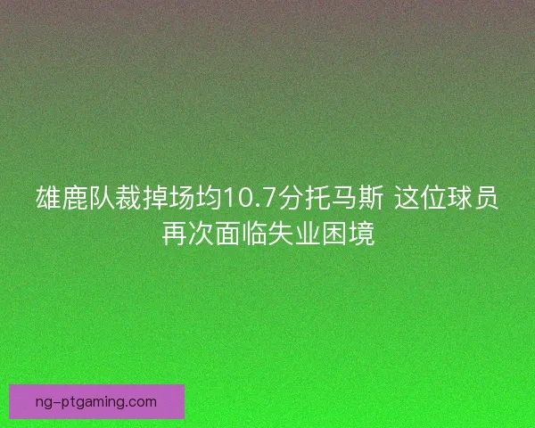 雄鹿队裁掉场均10.7分托马斯 这位球员再次面临失业困境