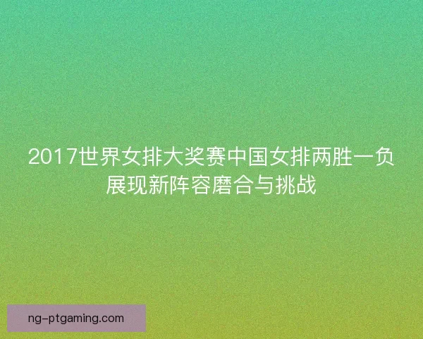 2017世界女排大奖赛中国女排两胜一负展现新阵容磨合与挑战