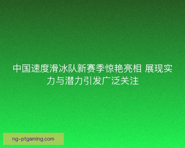 中国速度滑冰队新赛季惊艳亮相 展现实力与潜力引发广泛关注