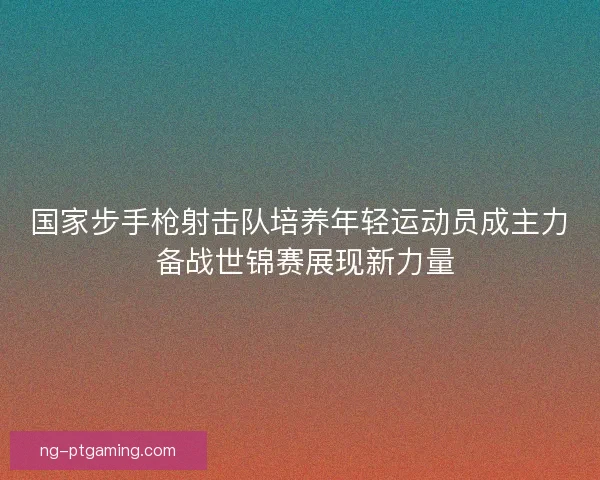 国家步手枪射击队培养年轻运动员成主力 备战世锦赛展现新力量