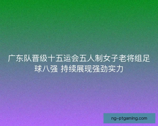 广东队晋级十五运会五人制女子老将组足球八强 持续展现强劲实力 广东队晋级十五运会五人制女子老将组足球八强 持续展现强劲实力