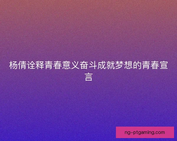 杨倩诠释青春意义奋斗成就梦想的青春宣言 杨倩诠释青春意义奋斗成就梦想的青春宣言