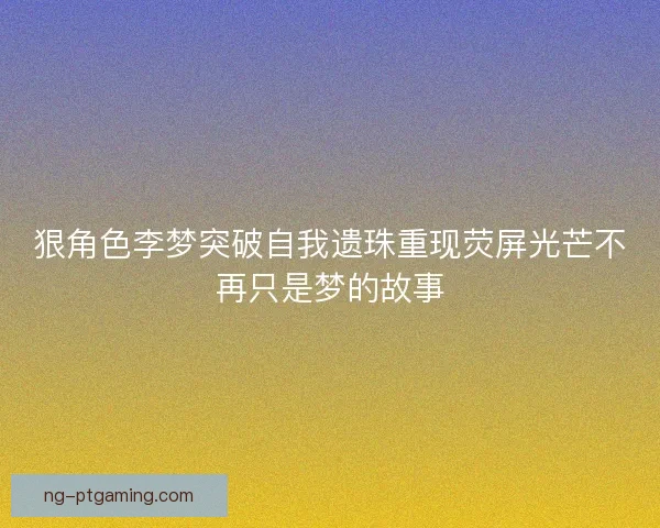 狠角色李梦突破自我遗珠重现荧屏光芒不再只是梦的故事 狠角色李梦突破自我遗珠重现荧屏光芒不再只是梦的故事