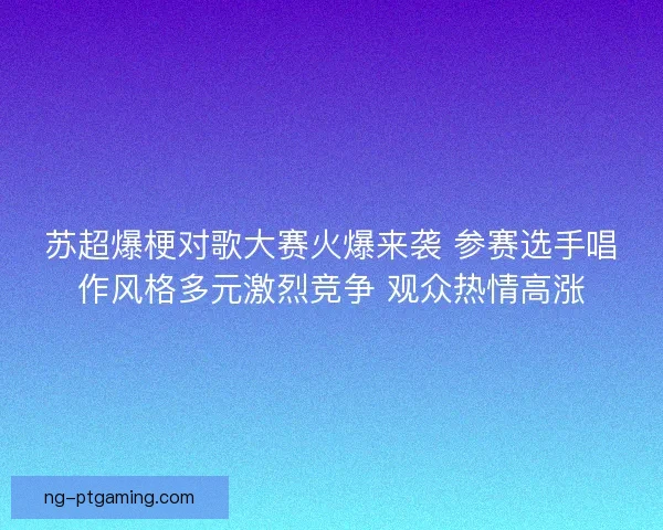 苏超爆梗对歌大赛火爆来袭 参赛选手唱作风格多元激烈竞争 观众热情高涨