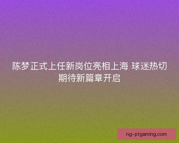 陈梦正式上任新岗位亮相上海 球迷热切期待新篇章开启
