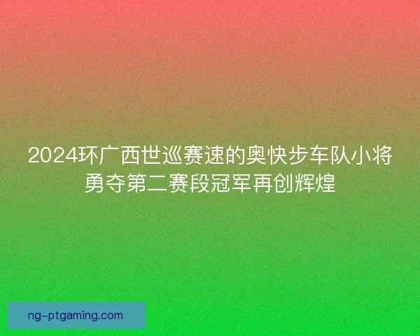 2024环广西世巡赛速的奥快步车队小将勇夺第二赛段冠军再创辉煌