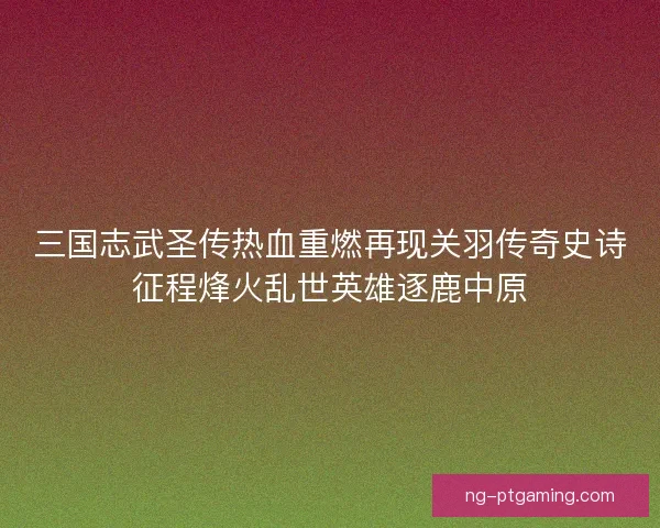 三国志武圣传热血重燃再现关羽传奇史诗征程烽火乱世英雄逐鹿中原