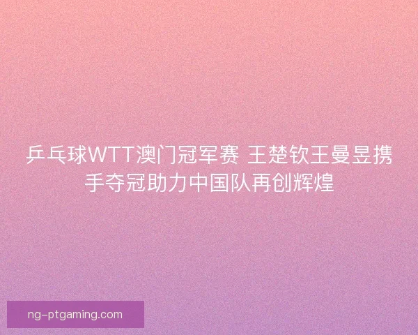 乒乓球WTT澳门冠军赛 王楚钦王曼昱携手夺冠助力中国队再创辉煌
