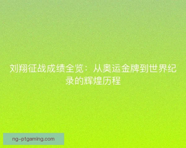刘翔征战成绩全览：从奥运金牌到世界纪录的辉煌历程