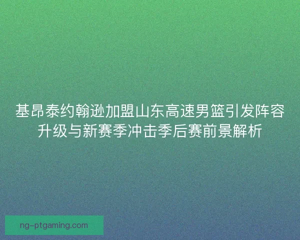 基昂泰约翰逊加盟山东高速男篮引发阵容升级与新赛季冲击季后赛前景解析