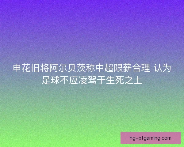 申花旧将阿尔贝茨称中超限薪合理 认为足球不应凌驾于生死之上