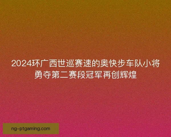 2024环广西世巡赛速的奥快步车队小将勇夺第二赛段冠军再创辉煌