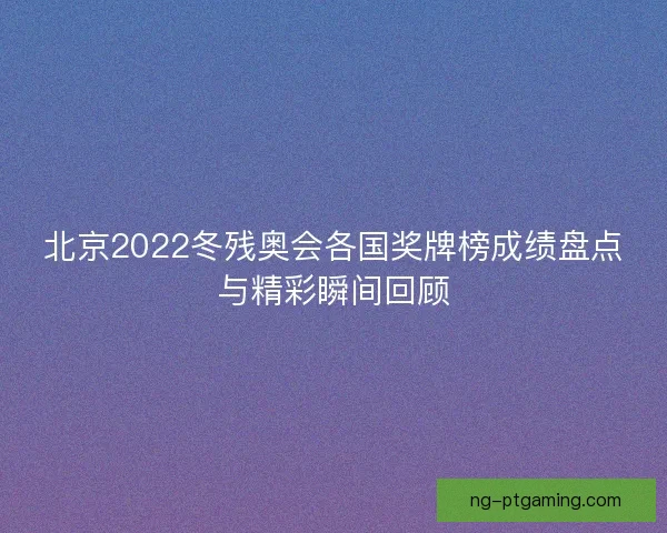 北京2022冬残奥会各国奖牌榜成绩盘点与精彩瞬间回顾
