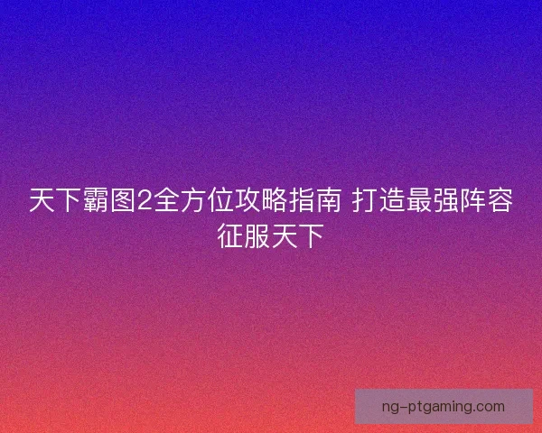 天下霸图2全方位攻略指南 打造最强阵容征服天下