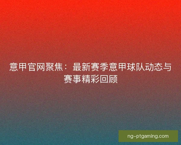 意甲官网聚焦：最新赛季意甲球队动态与赛事精彩回顾