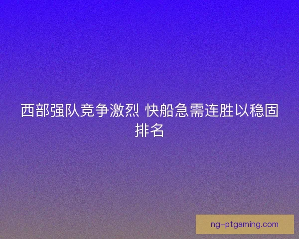 西部强队竞争激烈 快船急需连胜以稳固排名