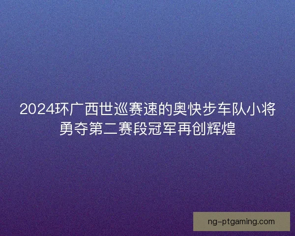 2024环广西世巡赛速的奥快步车队小将勇夺第二赛段冠军再创辉煌