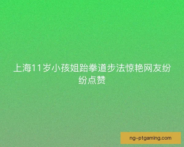 上海11岁小孩姐跆拳道步法惊艳网友纷纷点赞