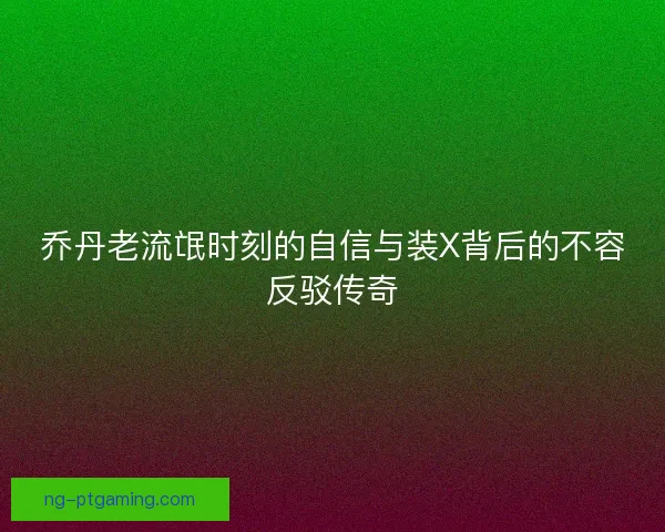 乔丹老流氓时刻的自信与装X背后的不容反驳传奇