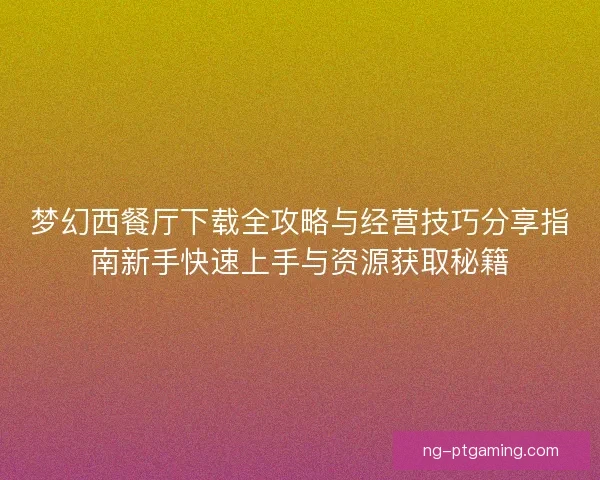 梦幻西餐厅下载全攻略与经营技巧分享指南新手快速上手与资源获取秘籍