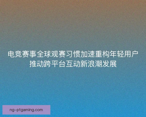 电竞赛事全球观赛习惯加速重构年轻用户推动跨平台互动新浪潮发展
