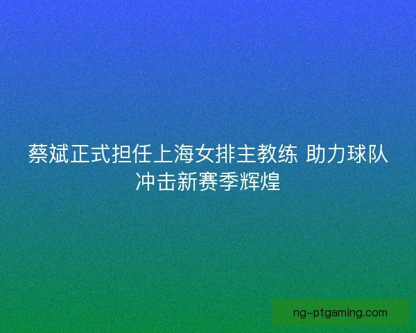 蔡斌正式担任上海女排主教练 助力球队冲击新赛季辉煌