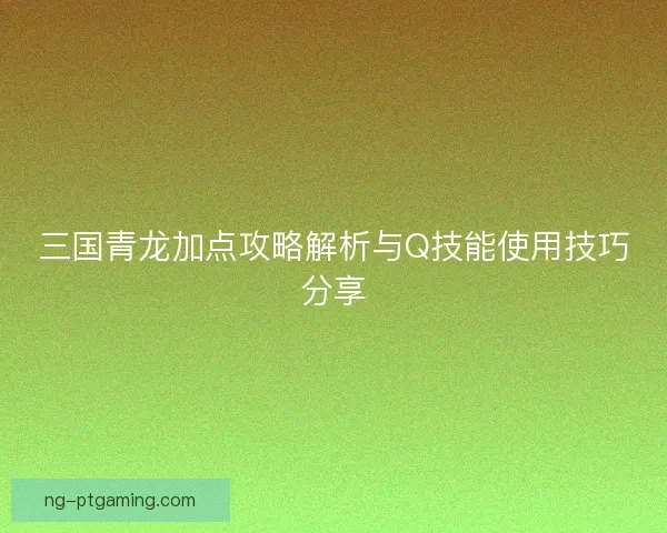 三国青龙加点攻略解析与Q技能使用技巧分享 三国青龙加点攻略解析与Q技能使用技巧分享