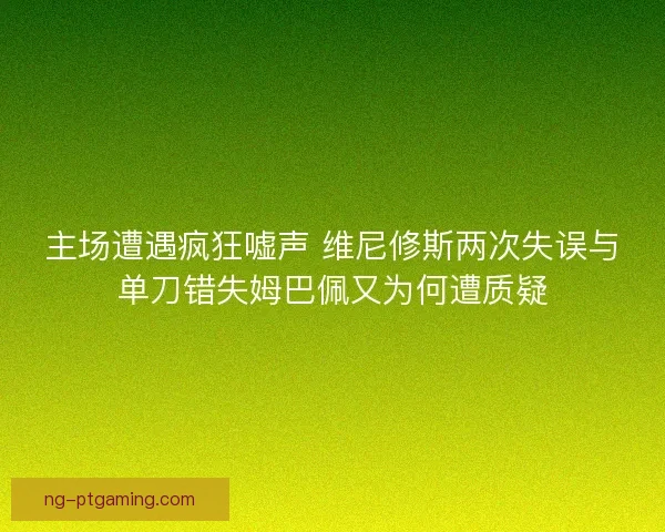 主场遭遇疯狂嘘声 维尼修斯两次失误与单刀错失姆巴佩又为何遭质疑 主场遭遇疯狂嘘声 维尼修斯两次失误与单刀错失姆巴佩又为何遭质疑