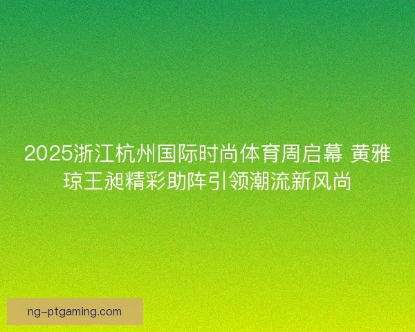 2025浙江杭州国际时尚体育周启幕 黄雅琼王昶精彩助阵引领潮流新风尚 2025浙江杭州国际时尚体育周启幕 黄雅琼王昶精彩助阵引领潮流新风尚