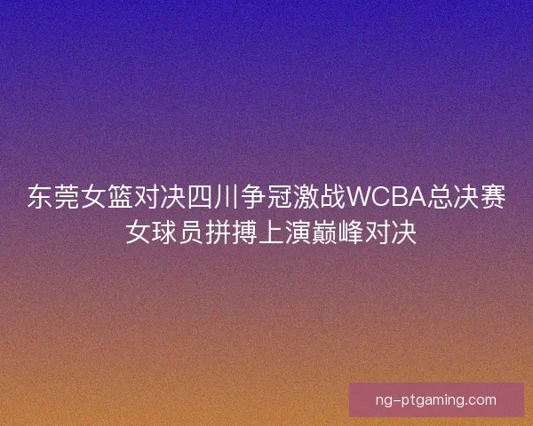 东莞女篮对决四川争冠激战WCBA总决赛 女球员拼搏上演巅峰对决