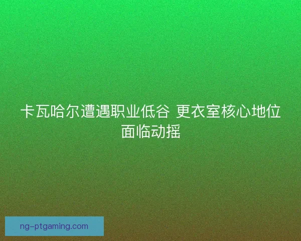 卡瓦哈尔遭遇职业低谷 更衣室核心地位面临动摇