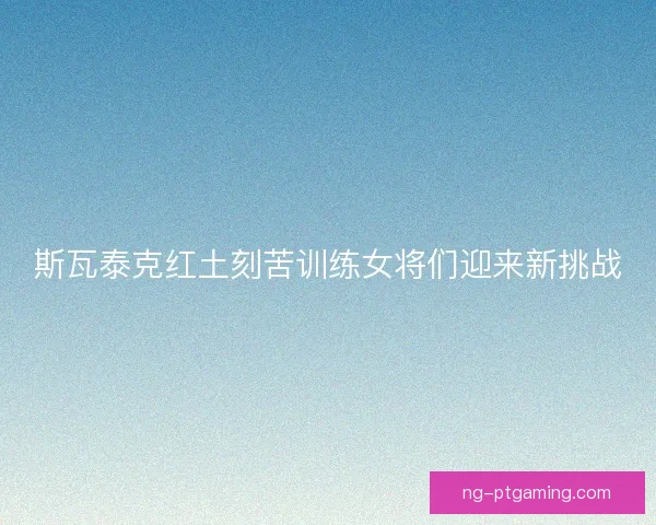 斯瓦泰克红土刻苦训练女将们迎来新挑战 斯瓦泰克红土刻苦训练女将们迎来新挑战