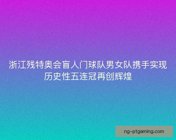 浙江残特奥会盲人门球队男女队携手实现历史性五连冠再创辉煌 浙江残特奥会盲人门球队男女队携手实现历史性五连冠再创辉煌