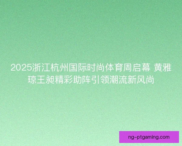 2025浙江杭州国际时尚体育周启幕 黄雅琼王昶精彩助阵引领潮流新风尚