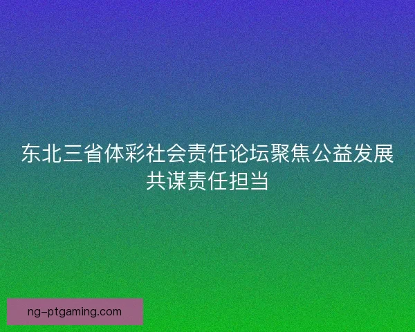 东北三省体彩社会责任论坛聚焦公益发展共谋责任担当