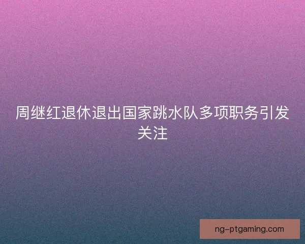 周继红退休退出国家跳水队多项职务引发关注