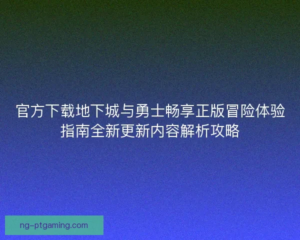 官方下载地下城与勇士畅享正版冒险体验指南全新更新内容解析攻略
