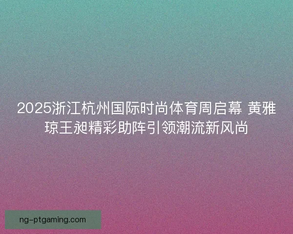 2025浙江杭州国际时尚体育周启幕 黄雅琼王昶精彩助阵引领潮流新风尚