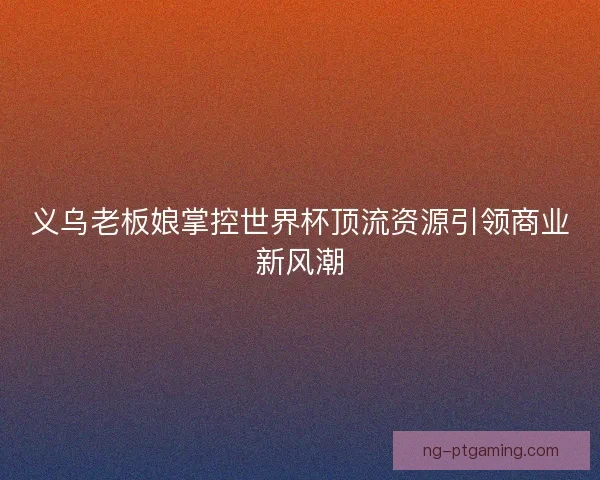 义乌老板娘掌控世界杯顶流资源引领商业新风潮