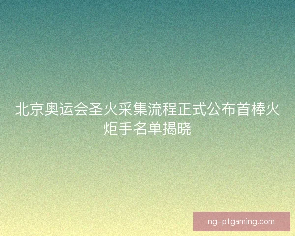 北京奥运会圣火采集流程正式公布首棒火炬手名单揭晓