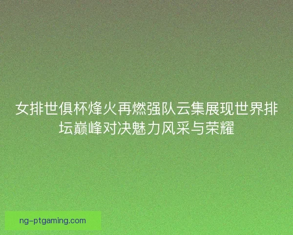 女排世俱杯烽火再燃强队云集展现世界排坛巅峰对决魅力风采与荣耀 女排世俱杯烽火再燃强队云集展现世界排坛巅峰对决魅力风采与荣耀